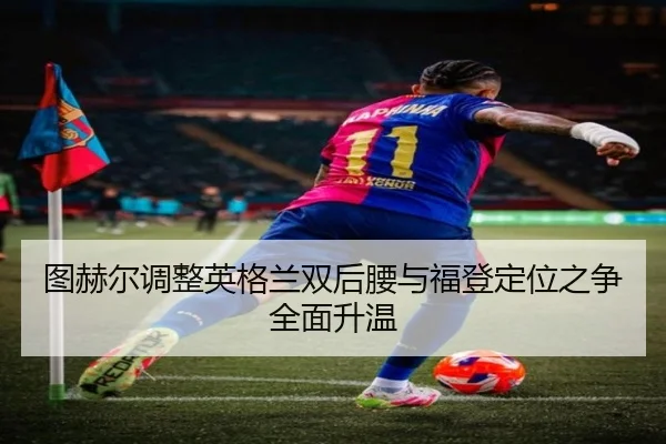 图赫尔调整英格兰双后腰与福登定位之争全面升温